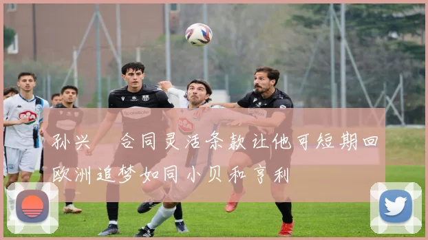孙兴慜合同灵活条款让他可短期回欧洲追梦如同小贝和亨利
