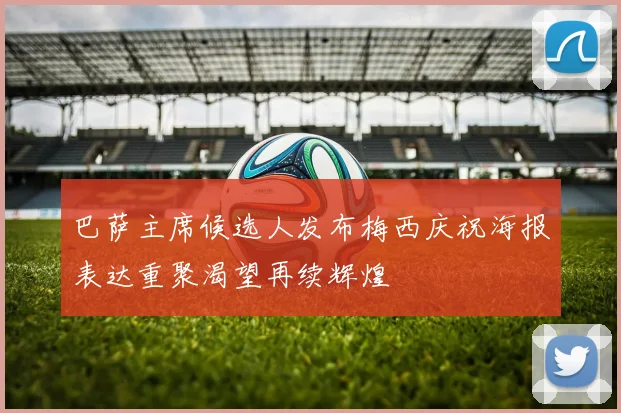 巴萨主席候选人发布梅西庆祝海报表达重聚渴望再续辉煌