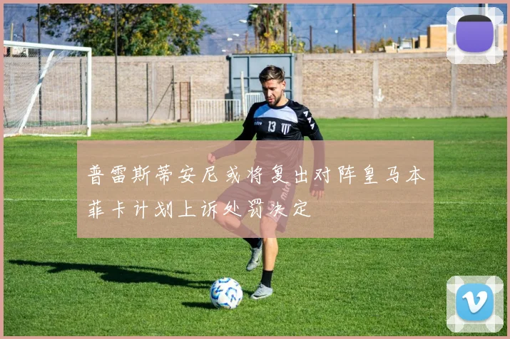 普雷斯蒂安尼或将复出对阵皇马本菲卡计划上诉处罚决定