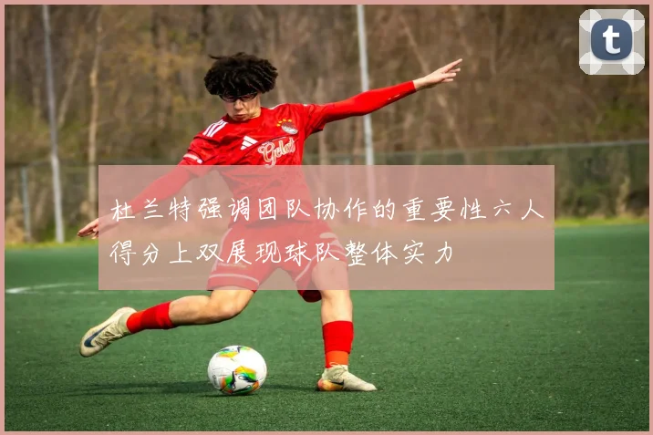杜兰特强调团队协作的重要性六人得分上双展现球队整体实力