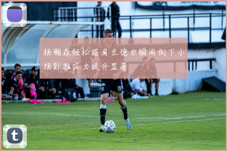 杨瀚森轻松搭肩兰德尔瞬间倒下小杨卧推实力提升显著