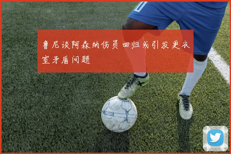 鲁尼谈阿森纳伤员回归或引发更衣室矛盾问题