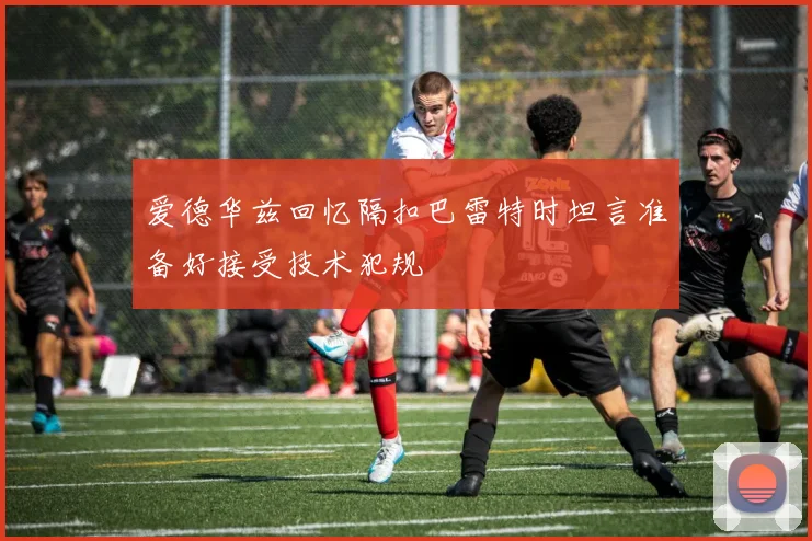 爱德华兹回忆隔扣巴雷特时坦言准备好接受技术犯规