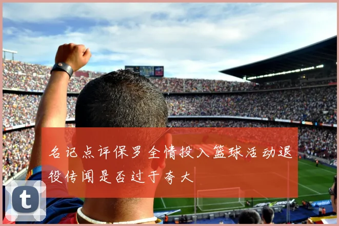 名记点评保罗全情投入篮球活动退役传闻是否过于夸大