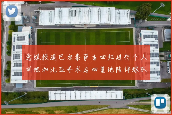 意媒报道巴尔泰萨吉回归进行个人训练加比亚手术后回基地陪伴球队恢复状态