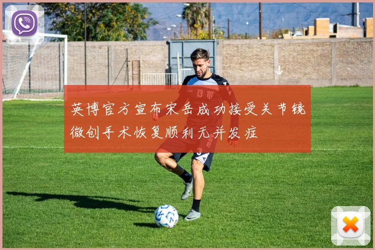 英博官方宣布宋岳成功接受关节镜微创手术恢复顺利无并发症