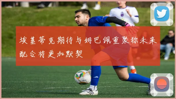 埃基蒂克期待与姆巴佩重聚称未来配合将更加默契