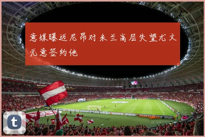意媒曝迈尼昂对米兰高层失望尤文无意签约他
