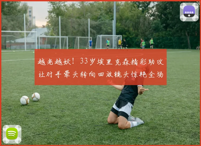 越老越妖！33岁埃里克森精彩助攻让对手晕头转向回放镜头惊艳全场