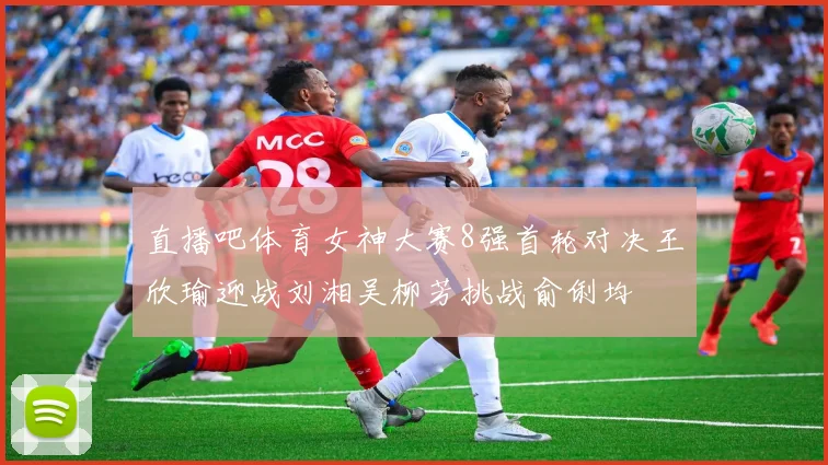 直播吧体育女神大赛8强首轮对决王欣瑜迎战刘湘吴柳芳挑战俞俐均