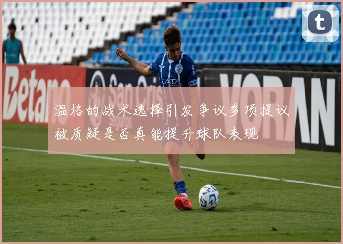 温格的战术选择引发争议多项提议被质疑是否真能提升球队表现