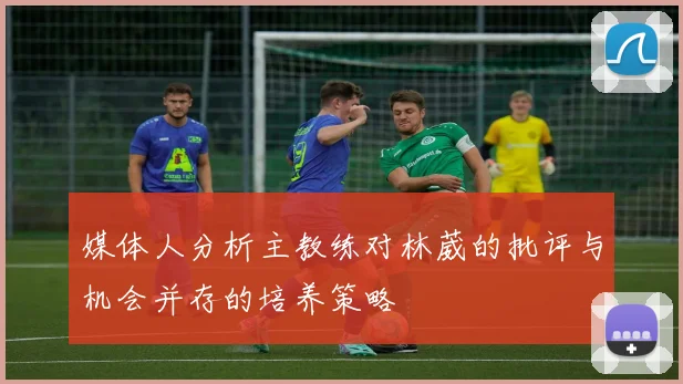 媒体人分析主教练对林葳的批评与机会并存的培养策略