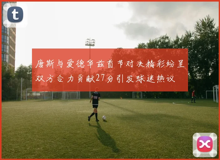 唐斯与爱德华兹首节对决精彩纷呈双方合力贡献27分引发球迷热议