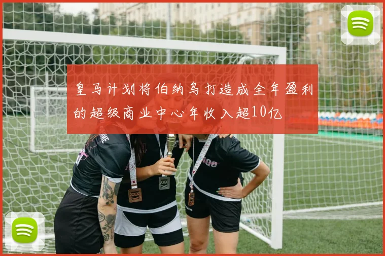 皇马计划将伯纳乌打造成全年盈利的超级商业中心年收入超10亿