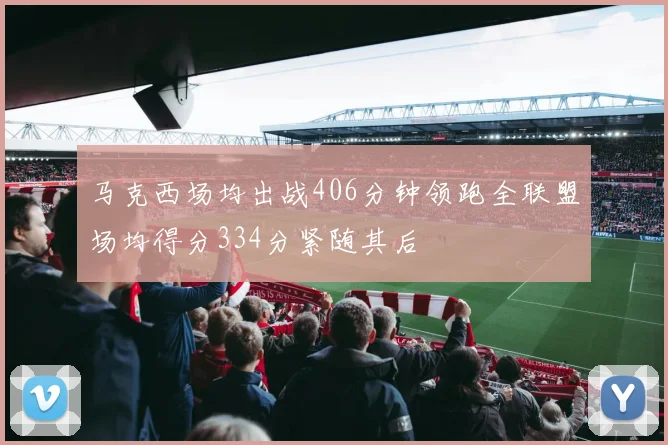 马克西场均出战406分钟领跑全联盟场均得分334分紧随其后