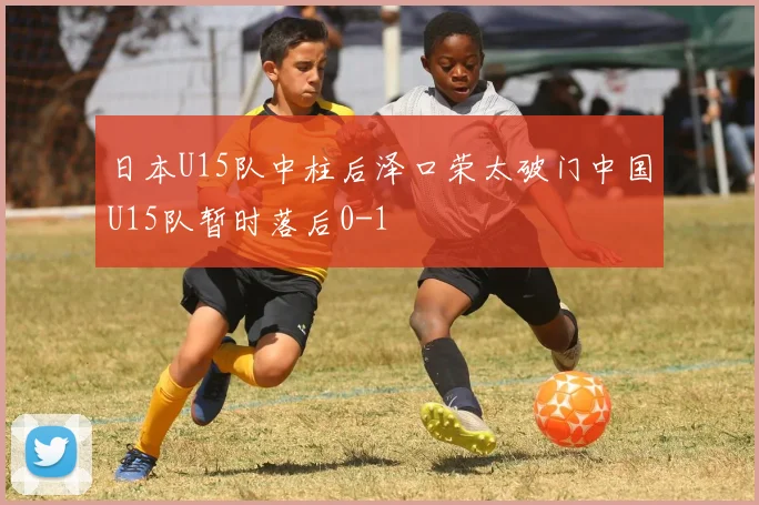 日本U15队中柱后泽口荣太破门中国U15队暂时落后0-1