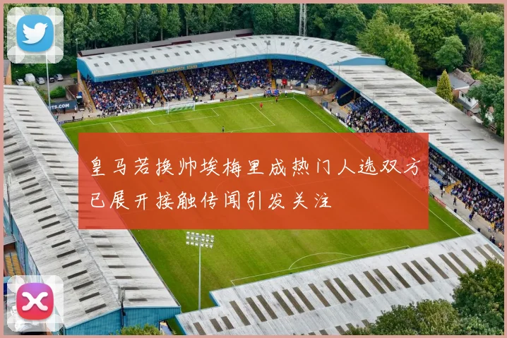 皇马若换帅埃梅里成热门人选双方已展开接触传闻引发关注