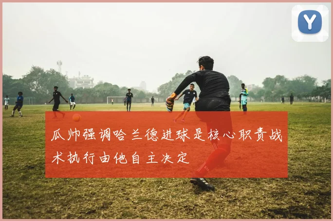 瓜帅强调哈兰德进球是核心职责战术执行由他自主决定