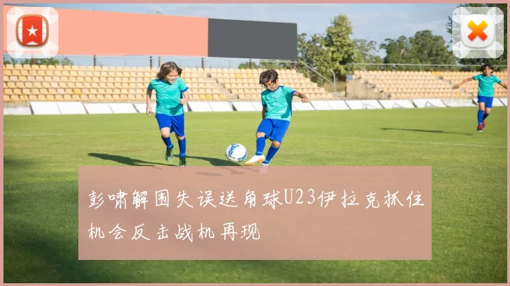 彭啸解围失误送角球U23伊拉克抓住机会反击战机再现