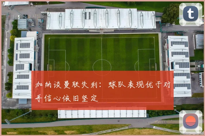 加纳谈曼联失利：球队表现优于对手信心依旧坚定