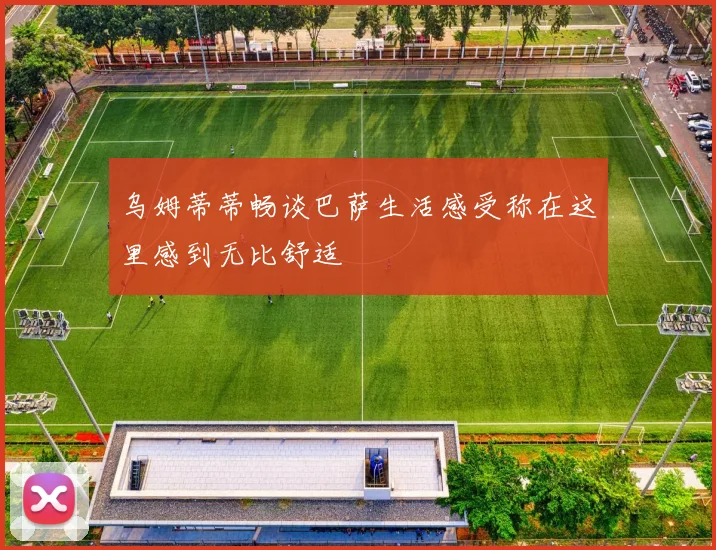 乌姆蒂蒂畅谈巴萨生活感受称在这里感到无比舒适