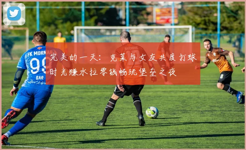 完美的一天：克莱与女友共度打球时光赚水拉零钱畅玩堡垒之夜