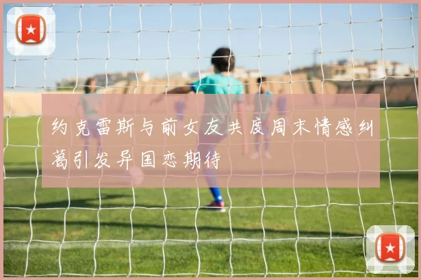 约克雷斯与前女友共度周末情感纠葛引发异国恋期待