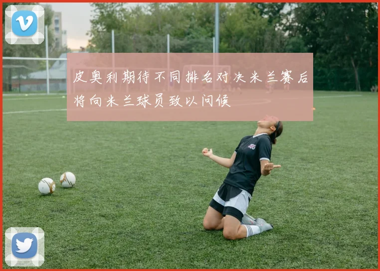 皮奥利期待不同排名对决米兰赛后将向米兰球员致以问候