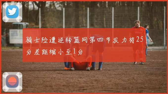 骑士险遭逆转篮网第四节发力将25分差距缩小至1分
