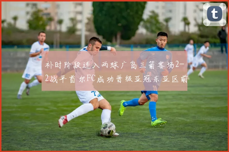 补时阶段连入两球广岛三箭客场2-2战平首尔FC成功晋级亚冠东亚区前四
