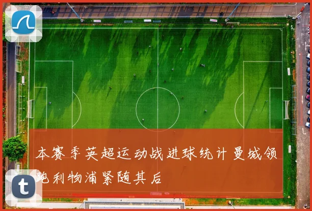 本赛季英超运动战进球统计曼城领跑利物浦紧随其后