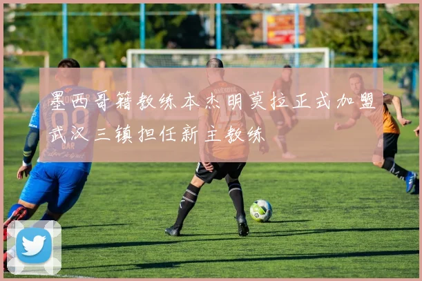 墨西哥籍教练本杰明莫拉正式加盟武汉三镇担任新主教练