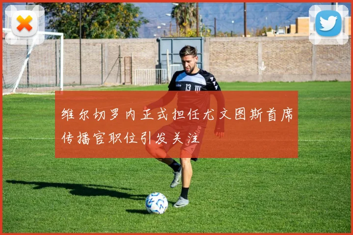 维尔切罗内正式担任尤文图斯首席传播官职位引发关注