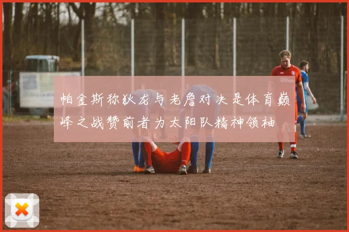 帕金斯称狄龙与老詹对决是体育巅峰之战赞前者为太阳队精神领袖