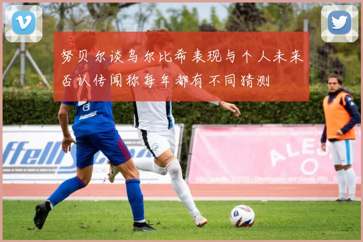 努贝尔谈乌尔比希表现与个人未来否认传闻称每年都有不同猜测