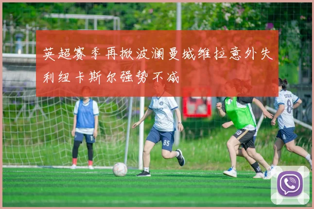 英超赛季再掀波澜曼城维拉意外失利纽卡斯尔强势不减