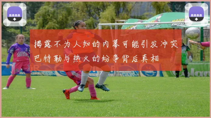 揭露不为人知的内幕可能引发冲突巴特勒与热火的纷争背后真相