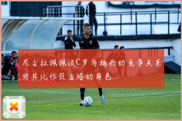 尼古拉佩佩谈C罗与梅西的竞争关系将其比作贝吉塔的角色
