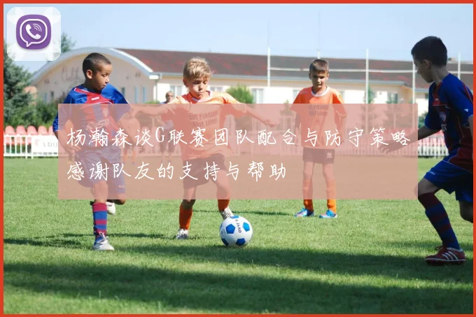 杨瀚森谈G联赛团队配合与防守策略感谢队友的支持与帮助