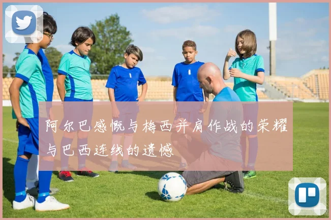阿尔巴感慨与梅西并肩作战的荣耀与巴西连线的遗憾