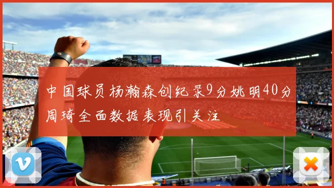 中国球员杨瀚森创纪录9分姚明40分周琦全面数据表现引关注