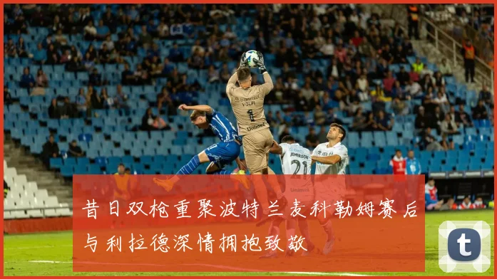昔日双枪重聚波特兰麦科勒姆赛后与利拉德深情拥抱致敬