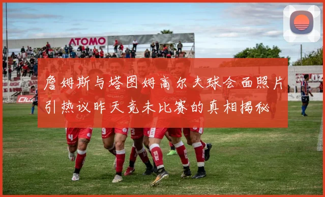 詹姆斯与塔图姆高尔夫球会面照片引热议昨天竟未比赛的真相揭秘