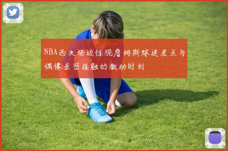 NBA西决场边惊现詹姆斯球迷差点与偶像亲密接触的激动时刻
