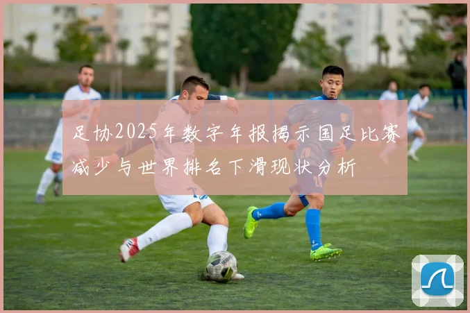 足协2025年数字年报揭示国足比赛减少与世界排名下滑现状分析