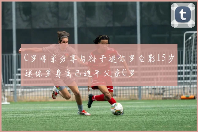 C罗母亲分享与孙子迷你罗合影15岁迷你罗身高已追平父亲C罗